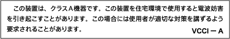 Translation: This is a Class A equipment. Operation of this equipment in a residential environment could cause radio interference. In such a case, the user may be required to take corrective actions. VCCI-A